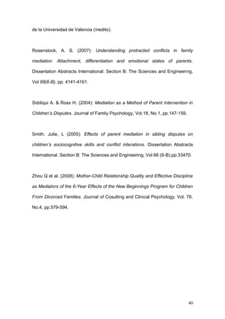 1ER CONGRESO MUNDIAL A DISTANCIA 2011
                      EN ESPAÑOL SOBRE MARC
Cotolí Crespo, A. Bayot Mestre, A. y García Tarín, O (1999): “Programa de

intervención clínica y educativa “Familia 2ooo”. Un proyecto       de     trabajo

para la prevención de las drogodependencias”. Symposium sobre intervención

biopsicosocial en drogodependencias Torremolinos, Málaga (Paper).

Cotolí Crespo, A.,     García Tarín, O y Soucase Lozano, B. (1999): “La

intervención clínica en padres con problemas: desarrollo del Programa Familia

2ooo”. I Congreso Iberoamericano de Psicología Clínica y de la Salud. Granada

(Paper).




Cotolí Crespo, A., García Tarín, O y Lòpez, Ruiz, S. (2001): “Cuando los

hijos no acuden a terap ia. Estud io de              un caso ” Symposiu m

sobrePsicología Clín ica Infant il. Granada (Paper).



Fite, J.E et al. (2008) : Social Information Processing Mediates the

Intergenerational Transmission of Aggresiveness in Romantic Relationships.

Journal of Family Psychology, Vol.22, No.3, pp.367-376.



Kaczynsky K.J. et al. (2006) : Marital Conflict, Maternal and Paternal Parenting,

and Child Adjustament : A Test of Mediation and Moderation. Journal of Family

Psychology, Vol.20, No.2, pp.199-208.



Olson, D.; et al. (1985): "Family Inventories". Minnesota: Family Social Science.

University of Minnesota.




                                                                              40
 