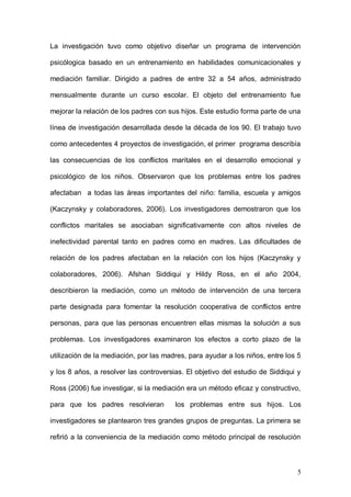 1ER CONGRESO MUNDIAL A DISTANCIA 2011
                      EN ESPAÑOL SOBRE MARC
La investigación tuvo como objetivo diseñar un programa de intervención

psicólogica basado en un entrenamiento en habilidades comunicacionales y

mediación familiar. Dirigido a padres de entre 32 a 54 años, administrado

mensualmente durante un curso escolar. El objeto del entrenamiento fue

mejorar la relación de los padres con sus hijos. Este estudio forma parte de una

línea de investigación desarrollada desde la década de los 90. El trabajo tuvo

como antecedentes 4 proyectos de investigación, el primer programa describía

las consecuencias de los conflictos maritales en el desarrollo emocional y

psicológico de los niños. Observaron que los problemas entre los padres

afectaban a todas las áreas importantes del niño: familia, escuela y amigos

(Kaczynsky y colaboradores, 2006). Los investigadores demostraron que los

conflictos maritales se asociaban significativamente con altos niveles de

inefectividad parental tanto en padres como en madres. Las dificultades de

relación de los padres afectaban en la relación con los hijos (Kaczynsky y

colaboradores, 2006). Afshan Siddiqui y Hildy Ross, en el año 2004,

describieron la mediación, como un método de intervención de una tercera

parte designada para fomentar la resolución cooperativa de conflictos entre

personas, para que las personas encuentren ellas mismas la solución a sus

problemas. Los investigadores examinaron los efectos a corto plazo de la

utilización de la mediación, por las madres, para ayudar a los niños, entre los 5

y los 8 años, a resolver las controversias. El objetivo del estudio de Siddiqui y

Ross (2006) fue investigar, si la mediación era un método eficaz y constructivo,

para que los padres resolvieran         los problemas entre sus hijos. Los

investigadores se plantearon tres grandes grupos de preguntas. La primera se



                                                                               5
 