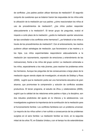 1ER CONGRESO MUNDIAL A DISTANCIA 2011
                      EN ESPAÑOL SOBRE MARC
refirió a la conveniencia de la mediación como método principal de resolución

de conflictos: ¿los padres podían utilizar técnicas de mediación?. El segundo

conjunto de cuestiones que se trataron fueron las respuestas de los niños ante

la utilización de la mediación por sus padres: ¿cómo reaccionaban los niños al

uso de procedimientos de mediación?, ¿los niños podían responder

adecuadamente a la mediación?. El tercer grupo de preguntas, evaluó el

impacto a corto plazo de la mediación: ¿podía la mediación aportar soluciones

de tipo conciliador a los conflictos entre hermanos?, ¿se fortaleció a los niños a

través de los procedimientos de mediación?. Con el entrenamiento, las madres

pudieron utilizar estrategias de mediación, que favorecieron a las madres y a

los hijos. Los niños experimentales respondieron adecuadamente a la

mediación (en razonamiento, expresión de emociones y entendimiento de las

motivaciones), frente a los niños del grupo control. La mediación entrenaba a

los niños, especialmente a los más jóvenes, para resolver los problemas entre

los hermanos. Aunque las preguntas de las consecuencias a largo plazo de la

mediación siguen siendo objeto de investigación, el estudio de Siddiqui y Ross

(2006), sugirió que la mediación podía ser una herramienta educativa de gran

alcance, que promoviese la comprensión y solución de conflictos sociales

productivos. El tercer programa, el estudio de Zhou y colaboradores (2008),

sugirió que la calidad de las relaciones entre padres e hijos y la disciplina, son

dos robustos predictores del ajuste en la infancia y la adolescencia. Los

investigadores sugirieron la importancia de la contribución de la mediación para

el funcionamiento familiar. Los conflictos familiares son un problema universal.

La mayoría de los niños sufren o han sufrido a consecuencia de los problemas



                                                                                6
 