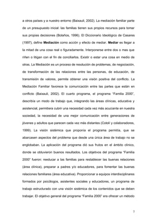 1ER CONGRESO MUNDIAL A DISTANCIA 2011
                      EN ESPAÑOL SOBRE MARC
surgidos en el seno familiar. La mediación familiar se inició, en la segunda

mitad de los años 70, en Estados Unidos y con el tiempo ha ido extendiéndose

a otros países y a nuestro entorno (Baixauli, 2002). La mediación familiar parte

de un presupuesto inicial: las familias tienen sus propios recursos para tomar

sus propias decisiones (Bolaños, 1996). El Diccionario Ideológico de Casares

(1997), define Mediación como acción y efecto de mediar. Mediar es llegar a

la mitad de una cosa real o figuradamente. Interponerse entre dos o mas que

riñen o litigan con el fin de conciliarlos. Existir o estar una cosa en medio de

otras. La Mediación es un proceso de resolución de problemas, de negociación,

de transformación de las relaciones entre las personas, de educación, de

transmisión de valores, permite obtener una visión positiva del conflicto. La

Mediación Familiar favorece la comunicación entre las partes que están en

conflicto (Baixauli, 2002). El cuarto programa, el programa “Familia 2000”,

describía un modo de trabajo que, integrando las áreas clínicas, educativa y

asistencial, permitiera cubrir una necesidad cada vez más acuciante en nuestra

sociedad, la necesidad de una mejor comunicación entre generaciones de

jóvenes y adultos que parecen cada vez más distantes (Cotolí y colaboradores,

1999). La visión sistémica que proponía el programa permitía, que se

abarcasen aspectos del problema que desde una única área de trabajo no se

englobaban. La aplicación del programa dió sus frutos en el ámbito clínico,

donde se obtuvieron buenos resultados. Los objetivos del programa “Familia

2000” fueron: reeducar a las familias para restablecer las buenas relaciones

(área clínica), preparar a padres y/o educadores, para fomentar las buenas

relaciones familiares (área educativa). Proporcionar a equipos interdisciplinares



                                                                               7
 