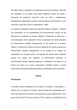 1ER CONGRESO MUNDIAL A DISTANCIA 2011
                      EN ESPAÑOL SOBRE MARC
formados por psicólogos, asistentes sociales y educadores, un programa de

trabajo estructurado con una visión sistémica de los contenidos que se deben

trabajar. El objetivo general del programa “Familia 2000” era ofrecer un método

de trabajo eficaz y adaptable a las diferentes estructuras familiares. Pretendió

dar estrategias a los padres, para poder establecer pautas de acción y

prevención de problemas “comunes” entre los niños y adolescentes:

desobediencia, agresividad, pasotismo, falta de diálogo, desmotivación, uso de

sustancias, entre otros (Cotolí y colaboradores, 1999).

La presente investigación planteó los siguientes objetivos: Objetivo 1: Realizar

una descripción de las características del funcionamiento familiar de las

personas que constituyen la muestra. Objetivo 2: Determinar el efecto que, a

nivel intrasujetos, tiene la aplicación versus no aplicación de nuestro programa

de entrenamiento (variable independiente) en los sujetos de la muestra.

Objetivo 3: Determinar el efecto que tiene la aplicación de nuestro programa de

entrenamiento (variable independiente) en los sujetos de la muestra, en

comparación con el grupo control. Las hipótesis del trabajo fueron: Hipótesis

primera:   los   sujetos   que   recibieron   el   entrenamiento   mejoraron   el

funcionamiento familiar. Hipótesis segunda: la satisfacción del sujeto con su

familia fue mayor en el grupo experimental. Hipótesis tercera: el grupo

experimental incrementó significativamente sus habilidades comunicacionales.



                                     Método

Participantes




                                                                               8
 