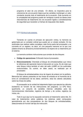 Características generales
9
programa el valor de una entrada. En efecto, es imperativo para la
coherencia de una ecuación lógica que las variables mantengan un valor
constante durante todo el tratamiento de la ecuación. Este aumento en
la complejidad del programa puede ser ventajoso cuando se desea crear
redundancias de tratamiento de una ecuación ligada a consideraciones
de seguridad que necesitan un tiempo de respuesta más rápido.
2.2.5. ESTRUCTURA GENERAL
Teniendo en cuenta el principio de ejecución cíclica, la memoria es
gobernada por un contador ordinal que puede ser un simple contador. En los
autómatas que realizan saltos complejos, éste forma parte del procesador y se
convierte en un registro, es decir, en una pequeña memoria en la que una
palabra binaria se almacena provisionalmente a la espera de su tratamiento por
el sistema.
La memoria contiene instrucciones que constan de dos bloques:
 Código de operaciones: Enfocado hacia el procesador.
 Direccionamiento: Orientado al bloque de entradas/salidas que indica
la referencia del operando hacia la instrucción en curso. Es de notar que
este bloque indica también el valor del salto (JUMP) en los autómatas
evolucionados. Su control, en tales casos, es realizado por el
procesador.
El bloque de entradas/salidas sirve de órgano de enlace con la periferia.
Memoriza los valores presentes en las líneas de entrada en el momento de la
toma en consideración de los datos; asimismo, sitúa los valores calculados
sobre las líneas de salida.
El procesador es la unidad de tratamiento lógico que ejecuta los cálculos
booleanos en función de las instrucciones del programa. La CPU lleva,
igualmente, un conjunto de variables internas utilizables para las
memorizaciones intermedias, registros de tiempo y de conteo, registros de
índice, etc.
Todo lo que aquí se ha expuesto concierne al tratamiento sobre bits. En
caso de tratamientos sobre palabras, los sistemas están compuestos
generalmente por dos procesadores de dos bloques de entradas/salidas,
seleccionados en función del tipo de instrucción.
 