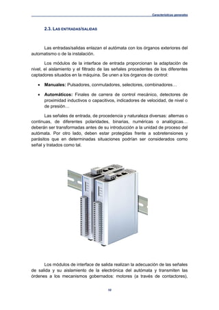 Características generales
10
2.3. LAS ENTRADAS/SALIDAS
Las entradas/salidas enlazan el autómata con los órganos exteriores del
automatismo o de la instalación.
Los módulos de la interface de entrada proporcionan la adaptación de
nivel, el aislamiento y el filtrado de las señales procedentes de los diferentes
captadores situados en la máquina. Se unen a los órganos de control:
 Manuales: Pulsadores, conmutadores, selectores, combinadores…
 Automáticos: Finales de carrera de control mecánico, detectores de
proximidad inductivos o capacitivos, indicadores de velocidad, de nivel o
de presión…
Las señales de entrada, de procedencia y naturaleza diversas: alternas o
continuas, de diferentes polaridades, binarias, numéricas o analógicas…
deberán ser transformadas antes de su introducción a la unidad de proceso del
autómata. Por otro lado, deben estar protegidas frente a sobretensiones y
parásitos que en determinadas situaciones podrían ser considerados como
señal y tratados como tal.
Los módulos de interface de salida realizan la adecuación de las señales
de salida y su aislamiento de la electrónica del autómata y transmiten las
órdenes a los mecanismos gobernados: motores (a través de contactores),
 