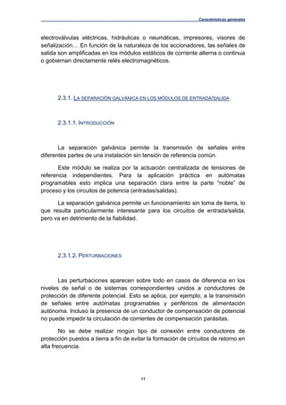 Características generales
11
electroválvulas eléctricas, hidráulicas o neumáticas, impresores, visores de
señalización… En función de la naturaleza de los accionadores, las señales de
salida son amplificadas en los módulos estáticos de corriente alterna o continua
o gobiernan directamente relés electromagnéticos.
2.3.1. LA SEPARACIÓN GALVÁNICA EN LOS MÓDULOS DE ENTRADA/SALIDA
2.3.1.1. INTRODUCCIÓN
La separación galvánica permite la transmisión de señales entre
diferentes partes de una instalación sin tensión de referencia común.
Este módulo se realiza por la actuación centralizada de tensiones de
referencia independientes. Para la aplicación práctica en autómatas
programables esto implica una separación clara entre la parte “noble” de
proceso y los circuitos de potencia (entradas/salidas).
La separación galvánica permite un funcionamiento sin toma de tierra, lo
que resulta particularmente interesante para los circuitos de entrada/salida,
pero va en detrimento de la fiabilidad.
2.3.1.2. PERTURBACIONES
Las perturbaciones aparecen sobre todo en casos de diferencia en los
niveles de señal o de sistemas correspondientes unidos a conductores de
protección de diferente potencial. Esto se aplica, por ejemplo, a la transmisión
de señales entre autómatas programables y periféricos de alimentación
autónoma. Incluso la presencia de un conductor de compensación de potencial
no puede impedir la circulación de corrientes de compensación parásitas.
No se debe realizar ningún tipo de conexión entre conductores de
protección puestos a tierra a fin de evitar la formación de circuitos de retorno en
alta frecuencia.
 