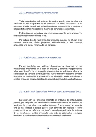 Características generales
12
2.3.1.3. PROTECCIÓN CONTRA PERTURBACIONES
Toda perturbación del sistema de control puede traer consigo una
alteración de las magnitudes de la señal útil. Se llama “sensibilidad a los
parásitos” al valor numérico de estas alteraciones. Inversamente, la resistencia
a las perturbaciones indica el nivel máximo de perturbaciones tolerado.
En los sistemas numéricos, este nivel se corresponde generalmente con
una discriminación entre niveles H y L.
Por debajo de este valor límite, las tensiones parásitas no afectan a los
sistemas numéricos. Estos presentan, contrariamente a los sistemas
analógicos, una mayor inmunidad a los parásitos.
2.3.1.4. RESPECTO A LA SEPARACIÓN DE TENSIONES
Es recomendable una estricta observación de tensiones en las
instalaciones importantes en el caso de circuitos y sistemas independientes,
tales como la unión de un autómata programable a un calculador piloto o de
señalización de servicios e interrupciones. Puede realizarse siguiendo diversos
principios de transmisión. La separación de tensiones puede encontrarse a
nivel de enlace de entradas/salidas del autómata programable o del calculador.
2.3.1.5. LIMITACIÓN EN EL CASO DE APARICIÓN DE UNA TENSIÓN DEFECTUOSA
La separación de tensiones integrada en módulos de entrada/salida
permite, por otra parte, una limitación de la destrucción en caso de aparición de
tensiones de origen ajeno con niveles elevados. Tras su puesto en servicio,
una de las entradas o salidas puede estar sometida por descuido o como
consecuencia de un defecto a una tensión elevada respecto a la del sistema.
En las instalaciones unidas a tierra, la separación de potenciales con rigidez
dieléctrica suficientemente dimensionada evita el efecto destructivo.
 
