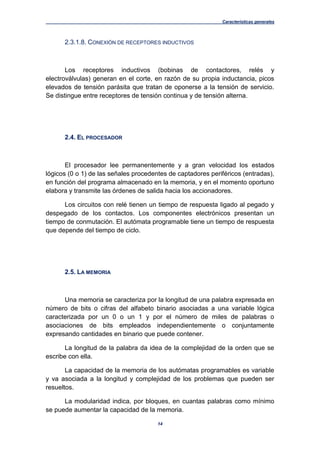 Características generales
14
2.3.1.8. CONEXIÓN DE RECEPTORES INDUCTIVOS
Los receptores inductivos (bobinas de contactores, relés y
electroválvulas) generan en el corte, en razón de su propia inductancia, picos
elevados de tensión parásita que tratan de oponerse a la tensión de servicio.
Se distingue entre receptores de tensión continua y de tensión alterna.
2.4. EL PROCESADOR
El procesador lee permanentemente y a gran velocidad los estados
lógicos (0 o 1) de las señales procedentes de captadores periféricos (entradas),
en función del programa almacenado en la memoria, y en el momento oportuno
elabora y transmite las órdenes de salida hacia los accionadores.
Los circuitos con relé tienen un tiempo de respuesta ligado al pegado y
despegado de los contactos. Los componentes electrónicos presentan un
tiempo de conmutación. El autómata programable tiene un tiempo de respuesta
que depende del tiempo de ciclo.
2.5. LA MEMORIA
Una memoria se caracteriza por la longitud de una palabra expresada en
número de bits o cifras del alfabeto binario asociadas a una variable lógica
caracterizada por un 0 o un 1 y por el número de miles de palabras o
asociaciones de bits empleados independientemente o conjuntamente
expresando cantidades en binario que puede contener.
La longitud de la palabra da idea de la complejidad de la orden que se
escribe con ella.
La capacidad de la memoria de los autómatas programables es variable
y va asociada a la longitud y complejidad de los problemas que pueden ser
resueltos.
La modularidad indica, por bloques, en cuantas palabras como mínimo
se puede aumentar la capacidad de la memoria.
 