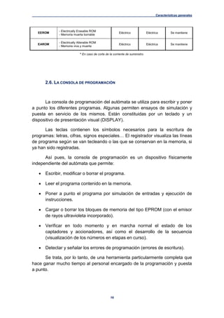 Características generales
16
EEROM
- Electrically Erasable ROM
- Memoria muerta borrable
Eléctrico Eléctrica Se mantiene
EAROM
- Electrically Alterable ROM
- Memoria viva y muerta
Eléctrico Eléctrica Se mantiene
* En caso de corte de la corriente de suministro.
2.6. LA CONSOLA DE PROGRAMACIÓN
La consola de programación del autómata se utiliza para escribir y poner
a punto los diferentes programas. Algunas permiten ensayos de simulación y
puesta en servicio de los mismos. Están constituidas por un teclado y un
dispositivo de presentación visual (DISPLAY).
Las teclas contienen los símbolos necesarios para la escritura de
programas: letras, cifras, signos especiales… El registrador visualiza las líneas
de programa según se van tecleando o las que se conservan en la memoria, si
ya han sido registradas.
Así pues, la consola de programación es un dispositivo físicamente
independiente del autómata que permite:
 Escribir, modificar o borrar el programa.
 Leer el programa contenido en la memoria.
 Poner a punto el programa por simulación de entradas y ejecución de
instrucciones.
 Cargar o borrar los bloques de memoria del tipo EPROM (con el emisor
de rayos ultravioleta incorporado).
 Verificar en todo momento y en marcha normal el estado de los
captadores y accionadores, así como el desarrollo de la secuencia
(visualización de los números en etapas en curso).
 Detectar y señalar los errores de programación (errores de escritura).
Se trata, por lo tanto, de una herramienta particularmente completa que
hace ganar mucho tiempo al personal encargado de la programación y puesta
a punto.
 