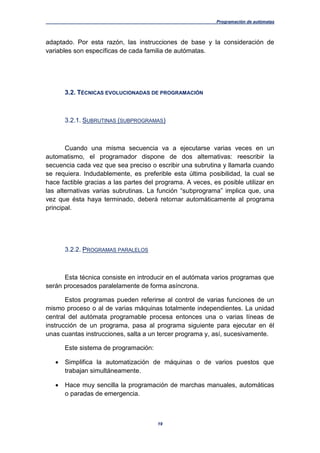 Programación de autómatas
19
adaptado. Por esta razón, las instrucciones de base y la consideración de
variables son específicas de cada familia de autómatas.
3.2. TÉCNICAS EVOLUCIONADAS DE PROGRAMACIÓN
3.2.1. SUBRUTINAS (SUBPROGRAMAS)
Cuando una misma secuencia va a ejecutarse varias veces en un
automatismo, el programador dispone de dos alternativas: reescribir la
secuencia cada vez que sea preciso o escribir una subrutina y llamarla cuando
se requiera. Indudablemente, es preferible esta última posibilidad, la cual se
hace factible gracias a las partes del programa. A veces, es posible utilizar en
las alternativas varias subrutinas. La función “subprograma” implica que, una
vez que ésta haya terminado, deberá retornar automáticamente al programa
principal.
3.2.2. PROGRAMAS PARALELOS
Esta técnica consiste en introducir en el autómata varios programas que
serán procesados paralelamente de forma asíncrona.
Estos programas pueden referirse al control de varias funciones de un
mismo proceso o al de varias máquinas totalmente independientes. La unidad
central del autómata programable procesa entonces una o varias líneas de
instrucción de un programa, pasa al programa siguiente para ejecutar en él
unas cuantas instrucciones, salta a un tercer programa y, así, sucesivamente.
Este sistema de programación:
 Simplifica la automatización de máquinas o de varios puestos que
trabajan simultáneamente.
 Hace muy sencilla la programación de marchas manuales, automáticas
o paradas de emergencia.
 
