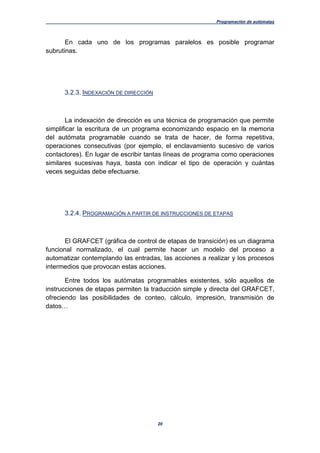 Programación de autómatas
20
En cada uno de los programas paralelos es posible programar
subrutinas.
3.2.3. INDEXACIÓN DE DIRECCIÓN
La indexación de dirección es una técnica de programación que permite
simplificar la escritura de un programa economizando espacio en la memoria
del autómata programable cuando se trata de hacer, de forma repetitiva,
operaciones consecutivas (por ejemplo, el enclavamiento sucesivo de varios
contactores). En lugar de escribir tantas líneas de programa como operaciones
similares sucesivas haya, basta con indicar el tipo de operación y cuántas
veces seguidas debe efectuarse.
3.2.4. PROGRAMACIÓN A PARTIR DE INSTRUCCIONES DE ETAPAS
El GRAFCET (gráfica de control de etapas de transición) es un diagrama
funcional normalizado, el cual permite hacer un modelo del proceso a
automatizar contemplando las entradas, las acciones a realizar y los procesos
intermedios que provocan estas acciones.
Entre todos los autómatas programables existentes, sólo aquellos de
instrucciones de etapas permiten la traducción simple y directa del GRAFCET,
ofreciendo las posibilidades de conteo, cálculo, impresión, transmisión de
datos…
 
