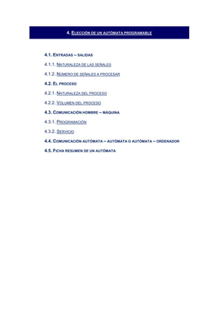 4. ELECCIÓN DE UN AUTÓMATA PROGRAMABLE
4.1. ENTRADAS – SALIDAS
4.1.1. NATURALEZA DE LAS SEÑALES
4.1.2. NÚMERO DE SEÑALES A PROCESAR
4.2. EL PROCESO
4.2.1. NATURALEZA DEL PROCESO
4.2.2. VOLUMEN DEL PROCESO
4.3. COMUNICACIÓN HOMBRE – MÁQUINA
4.3.1. PROGRAMACIÓN
4.3.2. SERVICIO
4.4. COMUNICACIÓN AUTÓMATA – AUTÓMATA O AUTÓMATA – ORDENADOR
4.5. FICHA RESUMEN DE UN AUTÓMATA
 
