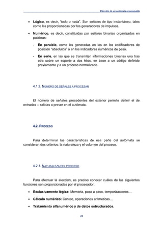 Elección de un autómata programable
23
 Lógico, es decir, “todo o nada”. Son señales de tipo instantáneo, tales
como las proporcionadas por los generadores de impulsos.
 Numérico, es decir, constituidas por señales binarias organizadas en
palabras:
- En paralelo, como las generadas en los en los codificadores de
posición “absolutos” o en los indicadores numéricos de peso.
- En serie, en las que se transmiten informaciones binarias una tras
otra sobre un soporte a dos hilos, en base a un código definido
previamente y a un proceso normalizado.
4.1.2. NÚMERO DE SEÑALES A PROCESAR
El número de señales procedentes del exterior permite definir el de
entradas – salidas a prever en el autómata.
4.2. PROCESO
Para determinar las características de esa parte del autómata se
consideran dos criterios: la naturaleza y el volumen del proceso.
4.2.1. NATURALEZA DEL PROCESO
Para efectuar la elección, es preciso conocer cuáles de las siguientes
funciones son proporcionadas por el procesador:
 Exclusivamente lógica: Memoria, paso a paso, temporizaciones…
 Cálculo numérico: Conteo, operaciones aritméticas…
 Tratamiento alfanumérico y de datos estructurados.
 