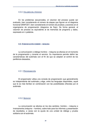 Elección de un autómata programable
24
4.2.2. VOLUMEN DEL PROCESO
En los problemas secuenciales, el volumen del proceso puede ser
evaluado, bien considerando el número de etapas que figuran en el diagrama
funcional GRAFCET, bien considerando el número de pruebas y acciones en el
organigrama de programación (diagrama de flujo). De forma general, el
volumen de proceso es equivalente al de memorias de programa y datos,
expresado en 𝑘 palabras.
4.3. COMUNICACIÓN HOMBRE – MÁQUINA
La comunicación o diálogo hombre – máquina se efectúa en el momento
de la programación y durante el servicio. Su importancia permite definir las
características del autómata con el fin de que se adapten al control de los
periféricos deseados.
4.3.1. PROGRAMACIÓN
El programador utiliza una consola de programación que generalmente
es independiente del autómata y elige, entre los lenguajes disponibles, aquél
que le es más familiar en combinación con las posibilidades ofrecidas por el
autómata
4.3.2. SERVICIO
La comunicación se efectúa en los dos sentidos: hombre – máquina e
inversamente (máquina – hombre), sobre todo para los informes y presentación
de resultados, a veces con la ayuda de una unidad de diálogo y prueba
solidaria con el autómata.
 