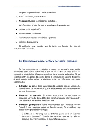 Elección de un autómata programable
25
El operador puede introducir datos mediante:
 Bits: Pulsadores, conmutadores…
 Números: Ruedas codificadoras, teclados…
La información proporcionada al usuario puede proceder de:
 Lámparas de señalización.
 Visualizadores numéricos.
 Pantallas luminosas semigráficas o gráficas.
 Listados de impresora.
El autómata será elegido, por lo tanto, en función del tipo de
comunicación necesario.
4.4. COMUNICACIÓN AUTÓMATA – AUTÓMATA O AUTÓMATA – ORDENADOR
En los automatismos complejos, a veces es necesario intercambiar
información entre varios autómatas o con un ordenador. En tales casos, las
partes de control de las diferentes máquinas deberán estar enlazadas. El tipo
de enlace entre las partes de control define la estructura del sistema de control,
el cual puede influir sobre la decisión entre las diferentes soluciones
programadas:
 Estructura en serie: Cada autómata está enlazado con sus vecinos. La
transferencia de información puede establecerse simultáneamente en
las dos direcciones.
 Estructura en paralelo: El enlace entre todos los autómatas se
establece por medio de un BUS. Las transferencias de información entre
dos autómatas se realizan de una en una.
 Estructura jerarquizada: Todos los autómatas son “esclavos” de uno
“maestro” que gobierna todas las transferencias. Se consideran dos
casos en los procesos de diálogo:
- El autómata “esclavo” ejecuta las órdenes que le envía un autómata
supervisor (“maestro”). Según las órdenes que reciba, efectúa
acciones o envía información al autómata supervisor.
 