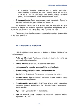 Elección de un autómata programable
26
- El autómata “maestro” supervisa uno o varios autómatas,
proporcionando, igualmente, el control total o parcial de una máquina
o de un proceso de fabricación. Esto permite realizar sistemas
jerarquizados a diferentes niveles: máquina, taller, fábrica…
 Enlaces dedicados: Existe un enlace para cada transmisión. Ésta es la
solución clásica adoptada en los sistemas cableados.
En cualquiera de los casos, el enlace entre los diferentes equipos
requiere el empleo de módulos específicos opcionales incorporados en el
autómata, lo que implica que éste pudiera estar equipado con ellos.
Es necesario examinar la naturaleza de tales intercambios para escoger
el autómata adecuado.
4.5. FICHA RESUMEN DE UN AUTÓMATA
La ficha resumen de un autómata programable debería considerar los
puntos siguientes:
 Ficha de identidad: Fabricante, importador, referencia, fecha de
comercialización, descripción.
 Tipo de memoria: Capacidad, modularidad, tecnología.
 Naturaleza del procesador y eventual intercambiabilidad.
 Alimentación y protección frente a cortes de tensión.
 Condiciones de entorno: Temperatura, humedad, presentación.
 Entradas/salidas lógicas: Número, modalidad, tipo de conexión, tipo y
valores de tensión y corriente.
 Entradas/salidas especiales: Analógicas, enlace serie, conexiones
periféricas estándar, acoplamiento con otros autómatas u ordenadores,
teletransmisión.
 Tipo de ciclo y exploración de la memoria.
 Tipo de lenguaje base: Esquema de contactos, diagrama lógico,
flujograma, GRAFCET…
 