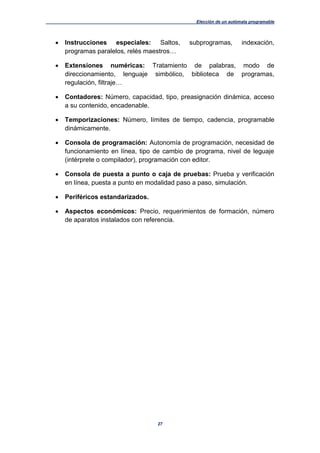 Elección de un autómata programable
27
 Instrucciones especiales: Saltos, subprogramas, indexación,
programas paralelos, relés maestros…
 Extensiones numéricas: Tratamiento de palabras, modo de
direccionamiento, lenguaje simbólico, biblioteca de programas,
regulación, filtraje…
 Contadores: Número, capacidad, tipo, preasignación dinámica, acceso
a su contenido, encadenable.
 Temporizaciones: Número, límites de tiempo, cadencia, programable
dinámicamente.
 Consola de programación: Autonomía de programación, necesidad de
funcionamiento en línea, tipo de cambio de programa, nivel de leguaje
(intérprete o compilador), programación con editor.
 Consola de puesta a punto o caja de pruebas: Prueba y verificación
en línea, puesta a punto en modalidad paso a paso, simulación.
 Periféricos estandarizados.
 Aspectos económicos: Precio, requerimientos de formación, número
de aparatos instalados con referencia.
 