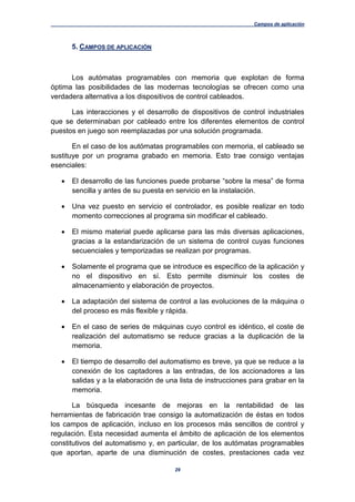 Campos de aplicación
29
5. CAMPOS DE APLICACIÓN
Los autómatas programables con memoria que explotan de forma
óptima las posibilidades de las modernas tecnologías se ofrecen como una
verdadera alternativa a los dispositivos de control cableados.
Las interacciones y el desarrollo de dispositivos de control industriales
que se determinaban por cableado entre los diferentes elementos de control
puestos en juego son reemplazadas por una solución programada.
En el caso de los autómatas programables con memoria, el cableado se
sustituye por un programa grabado en memoria. Esto trae consigo ventajas
esenciales:
 El desarrollo de las funciones puede probarse “sobre la mesa” de forma
sencilla y antes de su puesta en servicio en la instalación.
 Una vez puesto en servicio el controlador, es posible realizar en todo
momento correcciones al programa sin modificar el cableado.
 El mismo material puede aplicarse para las más diversas aplicaciones,
gracias a la estandarización de un sistema de control cuyas funciones
secuenciales y temporizadas se realizan por programas.
 Solamente el programa que se introduce es específico de la aplicación y
no el dispositivo en sí. Esto permite disminuir los costes de
almacenamiento y elaboración de proyectos.
 La adaptación del sistema de control a las evoluciones de la máquina o
del proceso es más flexible y rápida.
 En el caso de series de máquinas cuyo control es idéntico, el coste de
realización del automatismo se reduce gracias a la duplicación de la
memoria.
 El tiempo de desarrollo del automatismo es breve, ya que se reduce a la
conexión de los captadores a las entradas, de los accionadores a las
salidas y a la elaboración de una lista de instrucciones para grabar en la
memoria.
La búsqueda incesante de mejoras en la rentabilidad de las
herramientas de fabricación trae consigo la automatización de éstas en todos
los campos de aplicación, incluso en los procesos más sencillos de control y
regulación. Esta necesidad aumenta el ámbito de aplicación de los elementos
constitutivos del automatismo y, en particular, de los autómatas programables
que aportan, aparte de una disminución de costes, prestaciones cada vez
 