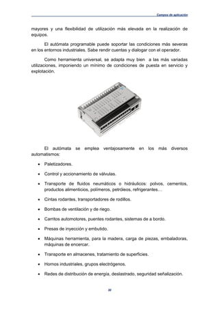 Campos de aplicación
30
mayores y una flexibilidad de utilización más elevada en la realización de
equipos.
El autómata programable puede soportar las condiciones más severas
en los entornos industriales. Sabe rendir cuentas y dialogar con el operador.
Como herramienta universal, se adapta muy bien a las más variadas
utilizaciones, imponiendo un mínimo de condiciones de puesta en servicio y
explotación.
El autómata se emplea ventajosamente en los más diversos
automatismos:
 Paletizadores.
 Control y accionamiento de válvulas.
 Transporte de fluidos neumáticos o hidráulicos: polvos, cementos,
productos alimenticios, polímeros, petróleos, refrigerantes…
 Cintas rodantes, transportadores de rodillos.
 Bombas de ventilación y de riego.
 Carritos automotores, puentes rodantes, sistemas de a bordo.
 Presas de inyección y embutido.
 Máquinas herramienta, para la madera, carga de piezas, embaladoras,
máquinas de encercar.
 Transporte en almacenes, tratamiento de superficies.
 Hornos industriales, grupos electrógenos.
 Redes de distribución de energía, deslastrado, seguridad señalización.
 