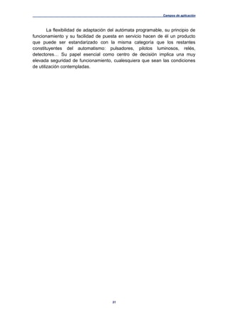 Campos de aplicación
31
La flexibilidad de adaptación del autómata programable, su principio de
funcionamiento y su facilidad de puesta en servicio hacen de él un producto
que puede ser estandarizado con la misma categoría que los restantes
constituyentes del automatismo: pulsadores, pilotos luminosos, relés,
detectores… Su papel esencial como centro de decisión implica una muy
elevada seguridad de funcionamiento, cualesquiera que sean las condiciones
de utilización contempladas.
 