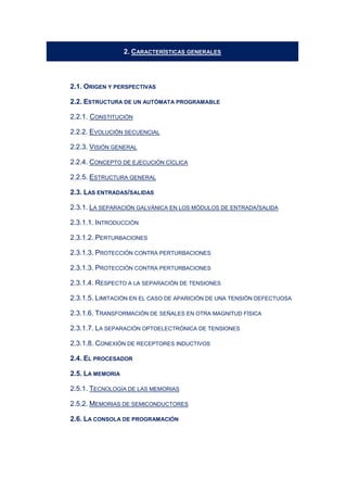2. CARACTERÍSTICAS GENERALES
2.1. ORIGEN Y PERSPECTIVAS
2.2. ESTRUCTURA DE UN AUTÓMATA PROGRAMABLE
2.2.1. CONSTITUCIÓN
2.2.2. EVOLUCIÓN SECUENCIAL
2.2.3. VISIÓN GENERAL
2.2.4. CONCEPTO DE EJECUCIÓN CÍCLICA
2.2.5. ESTRUCTURA GENERAL
2.3. LAS ENTRADAS/SALIDAS
2.3.1. LA SEPARACIÓN GALVÁNICA EN LOS MÓDULOS DE ENTRADA/SALIDA
2.3.1.1. INTRODUCCIÓN
2.3.1.2. PERTURBACIONES
2.3.1.3. PROTECCIÓN CONTRA PERTURBACIONES
2.3.1.3. PROTECCIÓN CONTRA PERTURBACIONES
2.3.1.4. RESPECTO A LA SEPARACIÓN DE TENSIONES
2.3.1.5. LIMITACIÓN EN EL CASO DE APARICIÓN DE UNA TENSIÓN DEFECTUOSA
2.3.1.6. TRANSFORMACIÓN DE SEÑALES EN OTRA MAGNITUD FÍSICA
2.3.1.7. LA SEPARACIÓN OPTOELECTRÓNICA DE TENSIONES
2.3.1.8. CONEXIÓN DE RECEPTORES INDUCTIVOS
2.4. EL PROCESADOR
2.5. LA MEMORIA
2.5.1. TECNOLOGÍA DE LAS MEMORIAS
2.5.2. MEMORIAS DE SEMICONDUCTORES
2.6. LA CONSOLA DE PROGRAMACIÓN
 