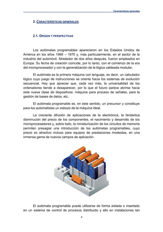 Características generales
4
2. CARACTERÍSTICAS GENERALES
2.1. ORIGEN Y PERSPECTIVAS
Los autómatas programables aparecieron en los Estados Unidos de
América en los años 1969 – 1970 y, más particularmente, en el sector de la
industria del automóvil. Alrededor de dos años después, fueron empleados en
Europa. Su fecha de creación coincide, por lo tanto, con el comienzo de la era
del microprocesador y con la generalización de la lógica cableada modular.
El autómata es la primera máquina con lenguaje, es decir, un calculador
lógico cuyo juego de instrucciones se orienta hacia los sistemas de evolución
secuencial. Hay que apreciar que, cada vez más, la universalidad de los
ordenadores tiende a desaparecer, por lo que el futuro parece abrirse hacia
esta nueva clase de dispositivos: máquina para proceso de señales, para la
gestión de bases de datos, etc.
El autómata programable es, en este sentido, un precursor y constituye
para los automatistas un esbozo de la máquina ideal.
La creciente difusión de aplicaciones de la electrónica, la fantástica
disminución del precio de los componentes, el nacimiento y desarrollo de los
microprocesadores y, sobre todo, la miniaturización de los circuitos de memoria
permiten presagiar una introducción de los autómatas programables, cuyo
precio es atractivo incluso para equipos de prestaciones modestas, en una
inmensa gama de nuevos campos de aplicación.
El autómata programable puede utilizarse de forma aislada o insertado
en un sistema de control de procesos distribuido y ello en instalaciones tan
 