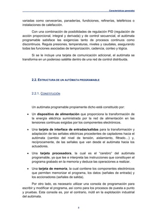 Características generales
5
variadas como cervecerías, panaderías, fundiciones, refinerías, teleféricos o
instalaciones de calefacción.
Con una combinación de posibilidades de regulación PID (regulación de
acción proporcional, integral y derivada) y de control secuencial, el autómata
programable satisface las exigencias tanto de procesos continuos como
discontinuos. Regula presiones, temperaturas, niveles y caudales, asegurando
todas las funciones asociadas de temporización, cadencia, conteo y lógica.
Si se le incluye una tarjeta de comunicación adicional, el autómata se
transforma en un poderoso satélite dentro de una red de control distribuida.
2.2. ESTRUCTURA DE UN AUTÓMATA PROGRAMABLE
2.2.1. CONSTITUCIÓN
Un autómata programable propiamente dicho está constituido por:
 Un dispositivo de alimentación que proporciona la transformación de
la energía eléctrica suministrada por la red de alimentación en las
tensiones continuas exigidas por los componentes electrónicos.
 Una tarjeta de interface de entradas/salidas para la transformación y
adaptación de las señales eléctricas procedentes de captadores hacia el
autómata (cambio del nivel de tensión, aislamiento, filtrado…) y,
recíprocamente, de las señales que van desde el autómata hacia los
actuadores.
 Una tarjeta procesadora, la cual es el “cerebro” del autómata
programable, ya que lee e interpreta las instrucciones que constituyen el
programa grabado en la memoria y deduce las operaciones a realizar.
 Una tarjeta de memoria, la cual contiene los componentes electrónicos
que permiten memorizar el programa, los datos (señales de entrada) y
los accionadores (señales de salida).
Por otro lado, es necesario utilizar una consola de programación para
escribir y modificar el programa, así como para los procesos de puesta a punto
y pruebas. Esta consola es, por el contrario, inútil en la explotación industrial
del autómata.
 