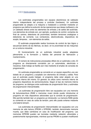 Características generales
7
2.2.3. VISIÓN GENERAL
Los autómatas programables son equipos electrónicos de cableado
interno independiente del proceso a controlar (hardware). Un autómata
programable se adapta a la máquina o instalación a controlar mediante un
programa que define la evolución de las operaciones que desea (software) y de
un cableado directo entre los elementos de entrada y de salida del autómata.
Los elementos de entrada son, por ejemplo, auxiliares de control, contactos de
final de carrera, detectores de proximidad, también tensiones analógicas o
detectores de corriente. Los contactores, electroválvulas, dispositivos de
acoplo, lámparas… son elementos de salida.
El autómata programable realiza funciones de control de tipo lógico y
secuencial dentro de las fábricas, es decir, en la proximidad de las máquinas
en un entorno industrial.
El funcionamiento de un autómata industrial puede adaptarse
plenamente a la formación y hábitos del personal de fabricación y
mantenimiento.
El número de instrucciones procesadas difiere de un autómata a otro. El
programa es directamente concebido por un automatista, electricista o
mecánico. Este trabajo se facilita aún más mediante el empleo de consolas de
programación.
Un autómata programable se convierte en un equipo específico una vez
dotado de un programa y acoplado con elementos de entrada y salida. Para
que el autómata pueda trabajar, el programa debe estar alojado en una
memoria interna del mismo. En general, se utiliza como memoria interna de
programa dispositivos de semiconductores. Según el tipo de memoria interna
de programa, se distingue entre autómatas de programación libre y autómatas
de programación intercambiable.
Los autómatas de programación libre van equipados con una memoria
de lectura/escritura (RAM o memorias vivas) donde puede introducirse el
programa sin más dispositivos adicionales que la consola de programación.
Ello permite también leer un programa ya introducido. La memoria RAM pierde
su contenido en caso de caída de tensión, pero ello puede evitarse mediante
una batería tampón.
Los autómatas de programación intercambiable van equipados con una
memoria de sólo lectura (PROM o EPROM), también denominada memoria
muerta, que debe cambiarse en caso de modificación del programa. Las
memorias EPROM pueden ser borradas mediante radiación ultravioleta y
posteriormente reprogramadas, mientras que las PROM no pueden modificarse
 