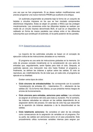 Características generales
8
una vez que se han programado. Si se desea realizar modificaciones será
preciso programar una nueva memoria PROM que sustituirá a la antigua.
Un autómata programable se presenta bajo la forma de un conjunto de
tarjetas o circuitos impresos en los que se han montado componentes
electrónicos integrados. Éstas se alojan en paneles o RACs que las protegen
mecánicamente. Las conexiones entre las diferentes tarjetas se realizan por
medio de un circuito impreso denominado BUS, el cual es un dispositivo de
cableado en forma de mazos paralelos que enlaza entre sí los diferentes
subconjuntos que constituyen el autómata, en la parte posterior de los paneles.
2.2.4. CONCEPTO DE EJECUCIÓN CÍCLICA
La mayoría de los autómatas actuales se basan en el concepto de
ejecución cíclica de las instrucciones ubicadas en su memoria.
El programa es una serie de instrucciones grabadas en la memoria. Un
ciclo de proceso consiste inicialmente en la consideración de una serie de
entradas que, seguidamente, serán fijadas para todo el ciclo. Después, el
autómata ejecuta una instrucción tras otra hasta finalizar el programa y,
finalmente, se definen las órdenes a aplicar sobre las salidas. El ciclo se
reproduce, así, indefinidamente. Es de notar que, en cada ciclo, el programa se
ejecuta en su totalidad.
Existen varios tipos de ciclos:
 Ciclo síncrono de entradas/salidas: Se corresponde con la sucesión
“consideración de entradas (E) – tratamientos (T) – afectación de las
salidas (S)”. Es la forma más clásica, ya que presenta menos riesgos de
errores de funcionamiento.
 Ciclo síncrono para entradas, asíncrono para salidas: Las entradas
se asignan al comienzo del ciclo para toda su duración. Por el contrario,
las órdenes calculadas se colocan en las salidas dependiendo de su
asignación dentro del proceso. En este tipo de ciclo hay que desconfiar
de la aparición de órdenes aleatorias o de la discontinuidad en las
salidas.
 Ciclo totalmente asíncrono: Se considera el valor de las entradas
como consecuencia de la asignación de variables en el programa. Por
su parte, las salidas son asíncronas como en el caso precedente. Este
procedimiento utiliza numerosas variables internas para asignar por
 