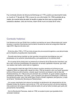Lorem Ipsum 2 
Fue nombrado director de Aduana de Edimburgo en 1778, puesto que desempeñó hasta 
su muerte el 17 de julio de 1790 a causa de una enfermedad. En 1784 la pérdida de su 
madre, de noventa años de edad, le resultó un golpe tan duro que su propia salud 
comenzó a decliner. Lleno de honores, Adam Smith murió a la edad de 67 años. 
Contexto historico 
Los tiempos en los que Smith hizo y publicó sus teorías se vieron influenciados por varios 
sucesos y cambios importantes que se dieron durante los años de la segunda mitad del 
siglo XVIII. Algunos de estos son: 
-Entre los años 1750 y 1775 se inicia el paso de una economía agraria a una denominada 
por la Industria y la producción mecanizada. 
-Durante este tiempo también se dan grandes innovaciones tecnológicas que son 
empleadas en la naciente industrialización,y principalmente en la industria textil. 
-En el campo de la producción se presenció el comienzo de la Revolución Industrial, que 
iba a abrir enormes posibilidades de expansión al reinado capitalista industrial, que cada 
vez estaba más fuerte, sobre todo en Inglaterra. 
-En la segundo mitad del siglo XVIII se dieron muchos cambios en la forma en que 
Inglaterra debía ser gobernada, desde los años 1760 se empezó a dar una fuerte oposición 
contra el Discurso de la Corona, y desde aquel momento se empezó a dar la idea del 
Parlamentarismo. En 1782 se da ya la dimisión de Lord North, en quien estaba cargado el 
simbolismo del Monarca. Con esto, y por la presión que ejerció el Parlamento, el Monarca 
fue perdiendo poder, para más tarde lograr dividir el poder Legislativo del Ejecutivo, a esto 
se le llamó “Constitución Monárquica Parlamentaria. 
-Un suceso importante de la época fue también la declaración de independencia de los 
Estados Unidos de América, que se dio en 1776, con lo que se privó uno de los sostenes 
más poderosos del antiguo sistema colonial sobre el cual se había fundado gran parte del 
pensamiento mercantilista. 
-Con la Revolución Francesa, dada en 1789, se acaba lo poco que quedaba de la 
sociedad medieval 
 