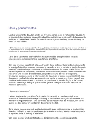 Lorem Ipsum 2 
Obra y pensamientos. 
La obra fundamental de Adam Smith, las Investigaciones sobre la naturaleza y causas de 
la riqueza de las naciones, es considerada el hito indicador de la elevación de la economía 
política a la categoría de ciencia. En estos libros,recoge sus teorias y pensamientos y los 
une a un solo criterio: 
"El hombre tiene casi siempre necesidad de la ayuda de sus semejantes, pero la esperaría en vano sólo fiado en 
su benevolencia. No es la benevolencia del carnicero, del cervecero o del panadero de lo que esperamos nuestra 
comida, sino de la consideración de su propio interés". 
.. Sus cinco volúmenes aparecieron en 1776; traducidos a las principales lenguas, 
proporcionaron inmediatamente a su autor una gran fama. 
Con esta premisa, pasa Smith a la construcción de su sistema. Superando decididamente 
la posición fisiocrática, asegura que no es la naturaleza, sino el trabajo, la fuente de donde 
una nación obtiene los productos que anualmente consume. La mayor productividad del 
trabajo depende de su división, consistente en la división del proceso productivo necesario 
para crear una cosa en diversas fases, asignada cada una de ellas a un operario. 
En algunos aspectos, como la intervencion del Estado en el sector economico,Smith esta 
de acuerdo con los fisiocratas, ya que creía que existía un orden económico natural, que 
funcionaria de mejor manera, cuanto menos interviniese el estado. Según el, la '' mano 
invisible'' se encarga de lograr que el interes general sea igual a la suma de todos los 
intereses particuares. 
"Laissez faire, laissez passer" 
La tesis fundamental que Adam Smith pretende transmitir en su obra es la libertad 
económica. El equilibrio entre la producción y la demanda no se logrará eficazmente por 
medio de la reglamentación , sino por medio de los mecanismos del mercado, con tal de 
que se los deje actuar en un régimen de complete libertad. 
De la misma manera, aseveró que la división del trabajo podía aumentar la productividad 
de éste y defendió la idea de que los precios eran el mecanismo regulador que aseguraba 
el equilibrio entre la oferta y la demanda. 
Con estas teorías, Smith sentó las bases del pensamiento económico capitalista. 
