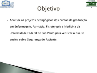  Analisar os projetos pedagógicos dos cursos de graduação
em Enfermagem, Farmácia, Fisioterapia e Medicina da
Universidade Federal de São Paulo para verificar o que se
ensina sobre Segurança do Paciente.
 