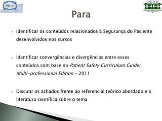  Identificar os conteúdos relacionados à Segurança do Paciente
desenvolvidos nos cursos
 Identificar convergências e divergências entre esses
conteúdos com base no Patient Safety Curriculum Guide:
Multi-professional Edition - 2011
 Discutir os achados frente ao referencial teórico abordado e a
literatura científica sobre o tema
 