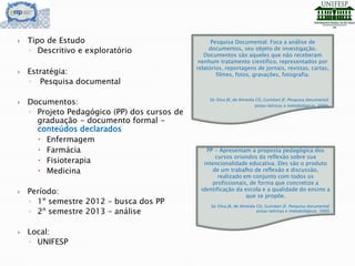  Tipo de Estudo
◦ Descritivo e exploratório
 Estratégia:
◦ Pesquisa documental
 Documentos:
◦ Projeto Pedagógico (PP) dos cursos de
graduação - documento formal -
conteúdos declarados
 Enfermagem
 Farmácia
 Fisioterapia
 Medicina
 Período:
◦ 1º semestre 2012 – busca dos PP
◦ 2º semestre 2013 – análise
 Local:
◦ UNIFESP
Pesquisa Documental: Foca a análise de
documentos, seu objeto de investigação.
Documentos são aqueles que não receberam
nenhum tratamento científico, representados por
relatórios, reportagens de jornais, revistas, cartas,
filmes, fotos, gravações, fotografia.
Sá-Silva JR, de Almeida CD, Guindani JF. Pesquisa documental:
pistas teóricas e metodológicas, 2009.
PP - Apresentam a proposta pedagógica dos
cursos oriundos da reflexão sobre sua
intencionalidade educativa. Eles são o produto
de um trabalho de reflexão e discussão,
realizado em conjunto com todos os
profissionais, de forma que concretize a
identificação da escola e a qualidade do ensino a
que se propõe.
Sá-Silva JR, de Almeida CD, Guindani JF. Pesquisa documental:
pistas teóricas e metodológicas, 2009.
 