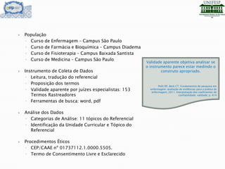 População
◦ Curso de Enfermagem – Campus São Paulo
◦ Curso de Farmácia e Bioquímica – Campus Diadema
◦ Curso de Fisioterapia – Campus Baixada Santista
◦ Curso de Medicina – Campus São Paulo
 Instrumento de Coleta de Dados
◦ Leitura, tradução do referencial
◦ Proposição dos termos
◦ Validade aparente por juízes especialistas: 153
Termos Rastreadores
◦ Ferramentas de busca: word, pdf
 Análise dos Dados
◦ Categorias de Análise: 11 tópicos do Referencial
◦ Identificação da Unidade Curricular e Tópico do
Referencial
 Procedimentos Éticos
◦ CEP/CAAE nº 01737112.1.0000.5505.
◦ Termo de Consentimento Livre e Esclarecido
Validade aparente objetiva analisar se
o instrumento parece estar medindo o
construto apropriado.
Polit DF, Beck CT. Fundamentos de pesquisa em
enfermagem: avaliação de evidências para a prática da
enfermagem, 2011. Interpretação dos coeficientes de
confiabilidade: validade; p. 414
 