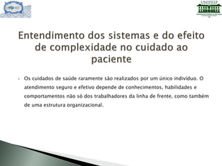  Os cuidados de saúde raramente são realizados por um único indivíduo. O
atendimento seguro e efetivo depende de conhecimentos, habilidades e
comportamentos não só dos trabalhadores da linha de frente, como também
de uma estrutura organizacional.
 
