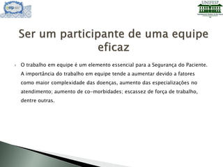  O trabalho em equipe é um elemento essencial para a Segurança do Paciente.
A importância do trabalho em equipe tende a aumentar devido a fatores
como maior complexidade das doenças, aumento das especializações no
atendimento; aumento de co-morbidades; escassez de força de trabalho,
dentre outras.
 
