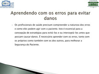  Os profissionais de saúde precisam compreender a natureza dos erros
e como eles podem agir com o paciente. Isto é essencial para a
concepção de estratégias para evitá-los e ou interceptá-los antes que
possam causar danos. É necessário aprender com os erros, tanto com
os próprios como também com os dos outros, para melhorar a
Segurança do Paciente.
 