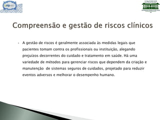  A gestão de riscos é geralmente associada às medidas legais que
pacientes tomam contra os profissionais ou instituição, alegando
prejuízos decorrentes do cuidado e tratamento em saúde. Há uma
variedade de métodos para gerenciar riscos que dependem da criação e
manutenção de sistemas seguros de cuidados, projetado para reduzir
eventos adversos e melhorar o desempenho humano.
 