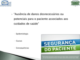  “Ausência de danos desnecessários ou
potenciais para o paciente associados aos
cuidados de saúde”
◦ Epidemiologia
◦ Causas
◦ Consequências
World Health Organization, World Alliance for Patient Safety. Conceptual framework
for the InternationalClassification for Patient Safety (ICPS); technical report, 2009
 