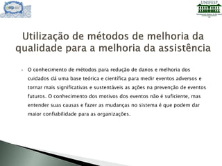  O conhecimento de métodos para redução de danos e melhoria dos
cuidados dá uma base teórica e científica para medir eventos adversos e
tornar mais significativas e sustentáveis as ações na prevenção de eventos
futuros. O conhecimento dos motivos dos eventos não é suficiente, mas
entender suas causas e fazer as mudanças no sistema é que podem dar
maior confiabilidade para as organizações.
 