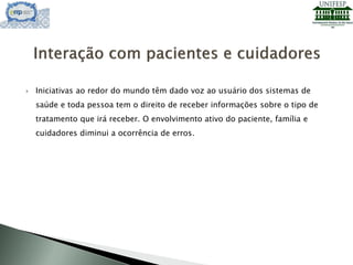  Iniciativas ao redor do mundo têm dado voz ao usuário dos sistemas de
saúde e toda pessoa tem o direito de receber informações sobre o tipo de
tratamento que irá receber. O envolvimento ativo do paciente, família e
cuidadores diminui a ocorrência de erros.
 