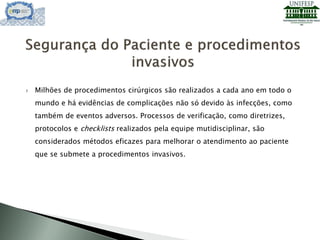  Milhões de procedimentos cirúrgicos são realizados a cada ano em todo o
mundo e há evidências de complicações não só devido às infecções, como
também de eventos adversos. Processos de verificação, como diretrizes,
protocolos e checklists realizados pela equipe mutidisciplinar, são
considerados métodos eficazes para melhorar o atendimento ao paciente
que se submete a procedimentos invasivos.
 