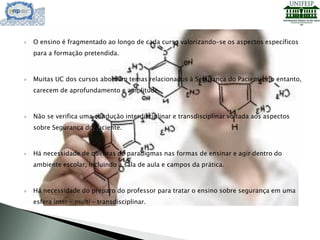  O ensino é fragmentado ao longo de cada curso valorizando-se os aspectos específicos
para a formação pretendida.
 Muitas UC dos cursos abordam temas relacionados à Segurança do Paciente, no entanto,
carecem de aprofundamento e amplitude.
 Não se verifica uma condução interdisciplinar e transdisciplinar voltada aos aspectos
sobre Segurança do Paciente.
 Há necessidade de quebras de paradigmas nas formas de ensinar e agir dentro do
ambiente escolar, incluindo a sala de aula e campos da prática.
 Há necessidade do preparo do professor para tratar o ensino sobre segurança em uma
esfera inter – multi – transdisciplinar.
 