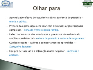  Aprendizado efetivo do estudante sobre segurança do paciente –
teoria x prática.
 Preparo dos professores em lidar com estruturas organizacionais
complexas – linha de frente x ponta romba.
 Lidar com os erros dos estudantes e processos de melhoria do
ambiente assistencial – cultura de punição x cultura de segurança.
 Currículo oculto – valores e comportamentos aprendidos -
Disruptive Behavior
 Equipes de sucesso e a interação multidisciplinar – métricas e
análises.
 