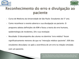  Curso de Medicina da Universidade de São Paulo: Estudantes do 5ª ano.
 Como reconhecer o evento adverso e sua divulgação ao paciente. O
programa adotou definições do IOM e focou a teoria do erro humano,
epidemiologia de incidentes, EA e sua revelação
 Resultado: O desempenho dos alunos no domínio “erro médico” foram
significativamente menores do que na “interação médico-paciente”; 60% dos
estudantes desculpou-se após a ocorrência de um erro na relação simulada
com um paciente.
Daud-Gallotti RM, Morinaga CV, Arlindo-Rodrigues M, Velasco IT, Martins MA, Tiberio
IC. A new method for the assessment of patient safety competencies during a
medical school clerkship using an objective structured clinical examination, 2011.
 