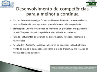  Saskatchewan University – Canada - Desenvolvimento de competências
interprofissionais para aprimorar o cuidado centrado no paciente.
 Estratégias: Uso da ferramenta de melhoria de processos de qualidade –
ciclo PDSA para discutir a qualidade do cuidado ao paciente.
 Público: Estudantes dos cursos de Enfermagem, Nutrição, Farmácia e
Fisioterapia
 Resultados: Avaliações positivas de como se sentiram individualmente
frente ao grupo e percepções de como o grupo trabalhou em relação às
necessidades do paciente.
Dobson RT, Stevenson K, Busch A, Scott DJ, Henry C, Wall PA. A quality improvement
activity to promote interprofessional collaboration among health professions
students, 2009.
 