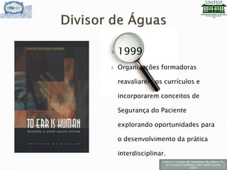  1999
 Organizações formadoras
reavaliarem os currículos e
incorporarem conceitos de
Segurança do Paciente
explorando oportunidades para
o desenvolvimento da prática
interdisciplinar.
Kohn LT, Corrigan JM, Donaldson MS, editors. To
err is human: building a safer health system,
2000.
 