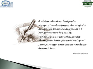 A utopia está lá no horizonte.
Me aproximo dois passos, ela se afasta
dois passos. Caminho dez passos e o
horizonte corre dez passos.
Por mais que eu caminhe, jamais
alcançarei. Para que serve a utopia?
Serve para isso: para que eu não deixe
de caminhar.
Eduardo Galeano
 