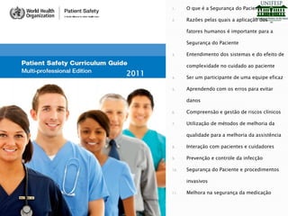 1. O que é a Segurança do Paciente
2. Razões pelas quais a aplicação dos
fatores humanos é importante para a
Segurança do Paciente
3. Entendimento dos sistemas e do efeito de
complexidade no cuidado ao paciente
4. Ser um participante de uma equipe eficaz
5. Aprendendo com os erros para evitar
danos
6. Compreensão e gestão de riscos clínicos
7. Utilização de métodos de melhoria da
qualidade para a melhoria da assistência
8. Interação com pacientes e cuidadores
9. Prevenção e controle da infecção
10. Segurança do Paciente e procedimentos
invasivos
11. Melhora na segurança da medicação
2011
 