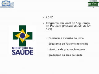  2012
 Programa Nacional de Segurança
do Paciente (Portaria do MS de Nº
529)
◦ Fomentar a inclusão do tema
Segurança do Paciente no ensino
técnico e de graduação e pós-
graduação na área da saúde.
 