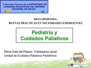 MESA REDONDA:
   BUENAS PRÁCTICAS EN NECESIDADES EMERGENTES


                 Pediatría y
             Cuidados Paliativos

Elena Catá del Palacio. Trabajadora social.
Unidad de Cuidados Paliativos Pediátricos
 
